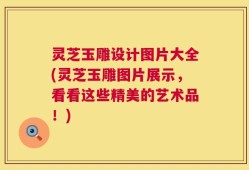 灵芝玉雕设计图片大全(灵芝玉雕图片展示，看看这些精美的艺术品！)