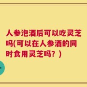人参泡酒后可以吃灵芝吗(可以在人参酒的同时食用灵芝吗？)