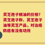 灵芝孢子精油的价格？灵芝孢子粉、灵芝孢子油等灵芝产品，对治癌防癌有没有功效