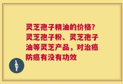 灵芝孢子精油的价格？灵芝孢子粉、灵芝孢子油等灵芝产品，对治癌防癌有没有功效
