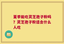 夏季能吃灵芝孢子粉吗？灵芝孢子粉适合什么人吃