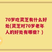70岁吃灵芝有什么好处(灵芝对70岁老年人的好处有哪些？)