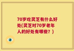70岁吃灵芝有什么好处(灵芝对70岁老年人的好处有哪些？)