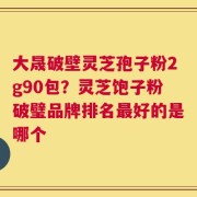大晟破壁灵芝孢子粉2g90包？灵芝饱子粉破璧品牌排名最好的是哪个
