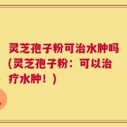 灵芝孢子粉可治水肿吗(灵芝孢子粉：可以治疗水肿！)