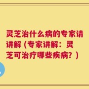 灵芝治什么病的专家请讲解 (专家讲解：灵芝可治疗哪些疾病？)