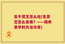 生干灵芝怎么吃(生灵芝怎么食用？——简单易学的方法分享)