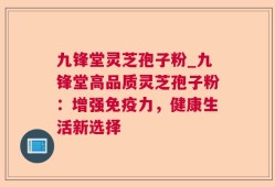 九锋堂灵芝孢子粉_九锋堂高品质灵芝孢子粉：增强免疫力，健康生活新选择