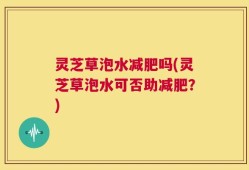 灵芝草泡水减肥吗(灵芝草泡水可否助减肥？)