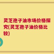 灵芝孢子油市场价格探究(灵芝孢子油价格比较)