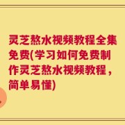灵芝熬水视频教程全集免费(学习如何免费制作灵芝熬水视频教程，简单易懂)
