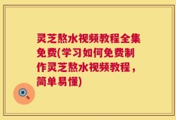 灵芝熬水视频教程全集免费(学习如何免费制作灵芝熬水视频教程，简单易懂)