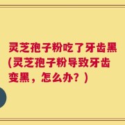 灵芝孢子粉吃了牙齿黑(灵芝孢子粉导致牙齿变黑，怎么办？)