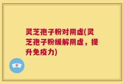灵芝孢子粉对阴虚(灵芝孢子粉缓解阴虚，提升免疫力)