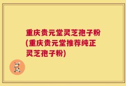 重庆贵元堂灵芝孢子粉(重庆贵元堂推荐纯正灵芝孢子粉)