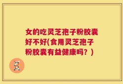 女的吃灵芝孢子粉胶囊好不好(食用灵芝孢子粉胶囊有益健康吗？)