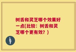 树舌和灵芝哪个效果好一点(比较：树舌和灵芝哪个更有效？)