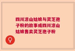 四川凉山姑娘与灵芝孢子粉的故事或四川凉山姑娘售卖灵芝孢子粉