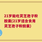21岁能吃灵芝孢子粉胶囊(21岁适合食用灵芝孢子粉胶囊)