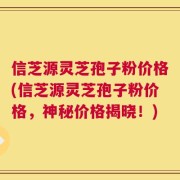 信芝源灵芝孢子粉价格(信芝源灵芝孢子粉价格，神秘价格揭晓！)