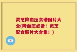 灵芝降血压食谱图片大全(降血压必备！灵芝配食照片大合集！)