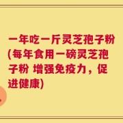 一年吃一斤灵芝孢子粉(每年食用一磅灵芝孢子粉 增强免疫力，促进健康)