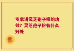 专家讲灵芝孢子粉的功效？灵芝孢子粉有什么好处
