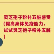 灵芝孢子粉补五脏感受(提高身体免疫能力，试试灵芝孢子粉补五脏)