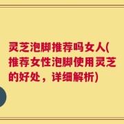 灵芝泡脚推荐吗女人(推荐女性泡脚使用灵芝的好处，详细解析)
