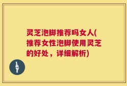 灵芝泡脚推荐吗女人(推荐女性泡脚使用灵芝的好处，详细解析)