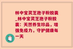 林中宝灵芝孢子粉胶囊_林中宝灵芝孢子粉胶囊：天然养生珍品，增强免疫力，守护健康每一天