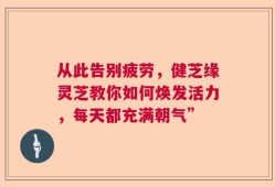 从此告别疲劳，健芝缘灵芝教你如何焕发活力，每天都充满朝气”