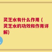 灵芝水有什么作用 (灵芝水的功效和作用详解)