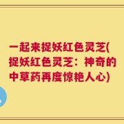 一起来捉妖红色灵芝(捉妖红色灵芝：神奇的中草药再度惊艳人心)