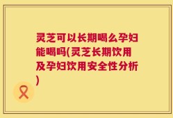 灵芝可以长期喝么孕妇能喝吗(灵芝长期饮用及孕妇饮用安全性分析)