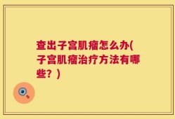 查出子宫肌瘤怎么办(子宫肌瘤治疗方法有哪些？)