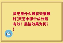 灵芝里什么最有效果最好(灵芝中哪个成分最有效？最佳效果为何？)