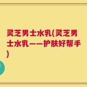 灵芝男士水乳(灵芝男士水乳——护肤好帮手)