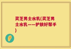 灵芝男士水乳(灵芝男士水乳——护肤好帮手)