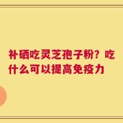 补硒吃灵芝孢子粉？吃什么可以提高免疫力