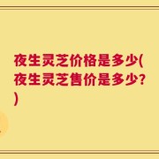 夜生灵芝价格是多少(夜生灵芝售价是多少？)