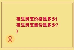 夜生灵芝价格是多少(夜生灵芝售价是多少？)