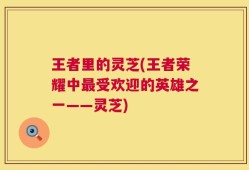 王者里的灵芝(王者荣耀中最受欢迎的英雄之一——灵芝)