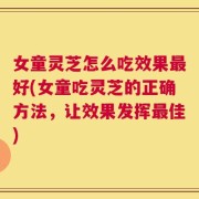 女童灵芝怎么吃效果最好(女童吃灵芝的正确方法，让效果发挥最佳)