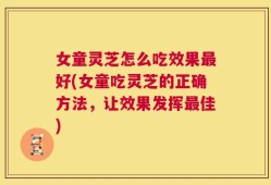 女童灵芝怎么吃效果最好(女童吃灵芝的正确方法，让效果发挥最佳)