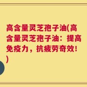 高含量灵芝孢子油(高含量灵芝孢子油：提高免疫力，抗疲劳奇效！)