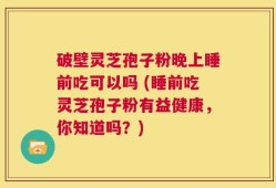 破壁灵芝孢子粉晚上睡前吃可以吗 (睡前吃灵芝孢子粉有益健康，你知道吗？)