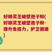 好顺灵芝破壁孢子粉(好顺灵芝破壁孢子粉-提升免疫力，护卫健康)