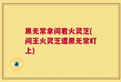 黑无常拿阎君火灵芝(阎王火灵芝遭黑无常盯上)