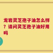龙岩灵芝孢子油怎么样？请问灵芝孢子油好用吗